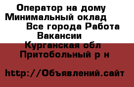 Оператор на дому › Минимальный оклад ­ 40 000 - Все города Работа » Вакансии   . Курганская обл.,Притобольный р-н